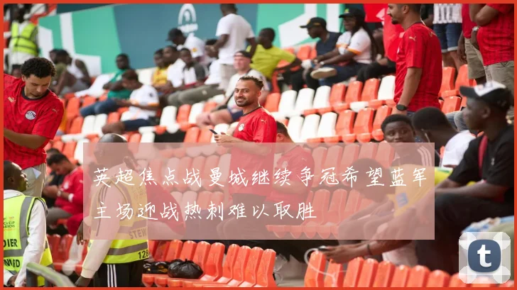 英超焦点战曼城继续争冠希望蓝军主场迎战热刺难以取胜